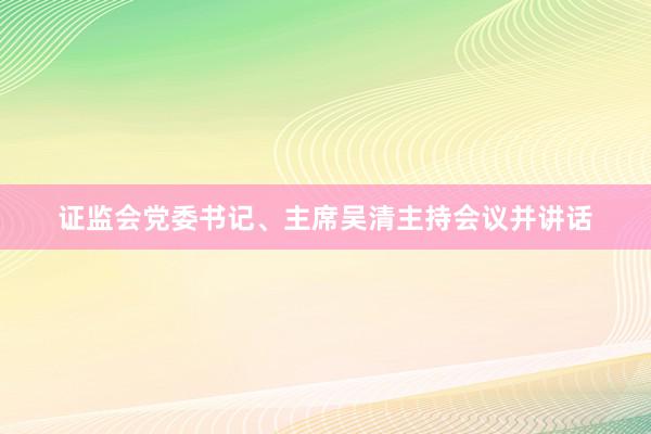 证监会党委书记、主席吴清主持会议并讲话