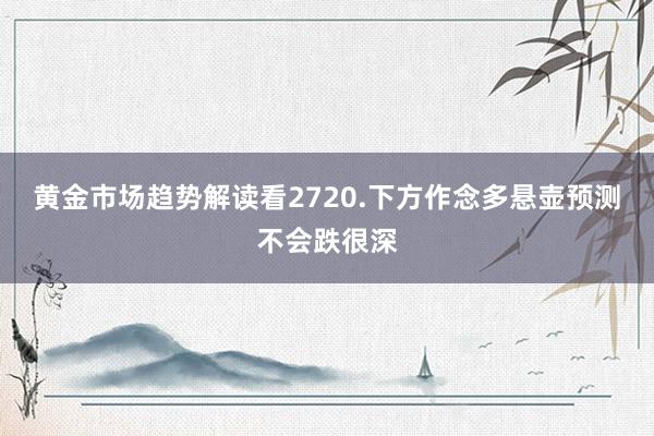 黄金市场趋势解读看2720.下方作念多悬壶预测不会跌很深