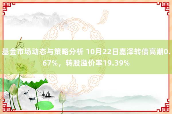 基金市场动态与策略分析 10月22日嘉泽转债高潮0.67%，转股溢价率19.39%