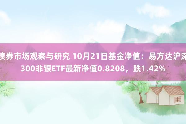 债券市场观察与研究 10月21日基金净值：易方达沪深300非银ETF最新净值0.8208，跌1.42%