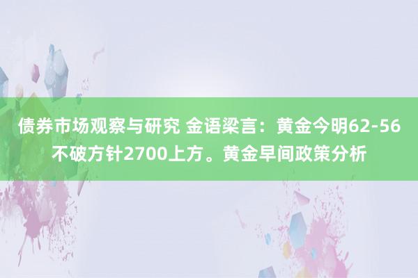 债券市场观察与研究 金语梁言：黄金今明62-56不破方针2700上方。黄金早间政策分析