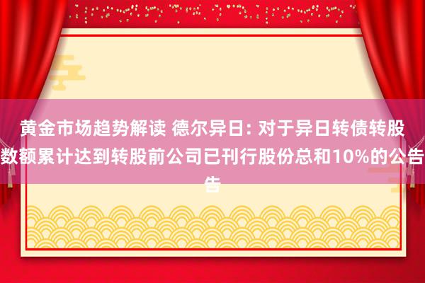 黄金市场趋势解读 德尔异日: 对于异日转债转股数额累计达到转股前公司已刊行股份总和10%的公告