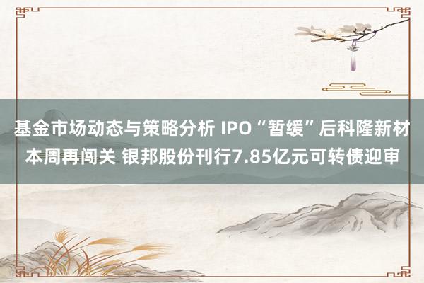 基金市场动态与策略分析 IPO“暂缓”后科隆新材本周再闯关 银邦股份刊行7.85亿元可转债迎审