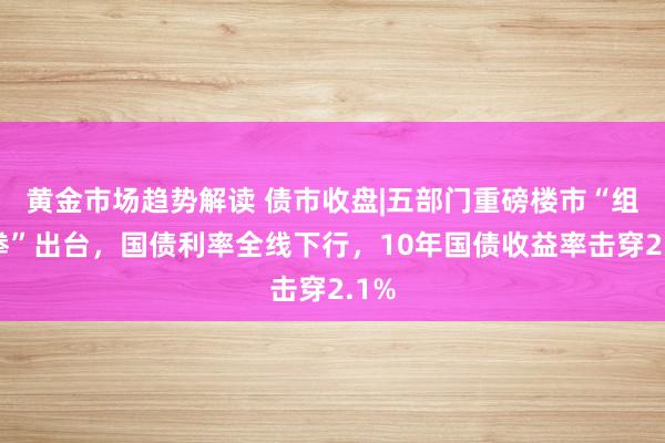 黄金市场趋势解读 债市收盘|五部门重磅楼市“组合拳”出台，国债利率全线下行，10年国债收益率击穿2.1%