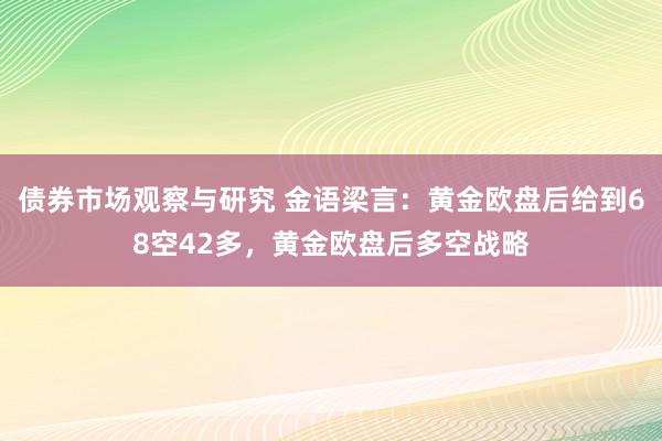 债券市场观察与研究 金语梁言：黄金欧盘后给到68空42多，黄金欧盘后多空战略