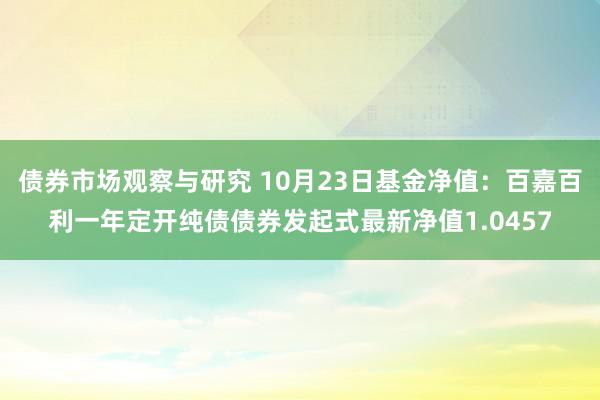 债券市场观察与研究 10月23日基金净值：百嘉百利一年定开纯债债券发起式最新净值1.0457