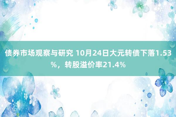 债券市场观察与研究 10月24日大元转债下落1.53%，转股溢价率21.4%