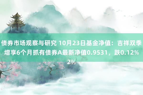 债券市场观察与研究 10月23日基金净值：吉祥双季增享6个月抓有债券A最新净值0.9531，跌0.12%