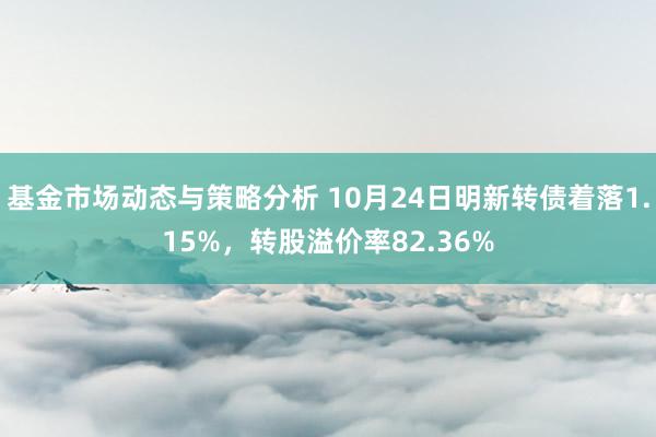 基金市场动态与策略分析 10月24日明新转债着落1.15%，转股溢价率82.36%