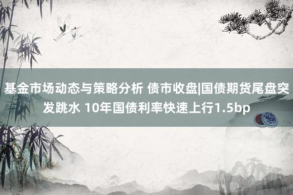 基金市场动态与策略分析 债市收盘|国债期货尾盘突发跳水 10年国债利率快速上行1.5bp