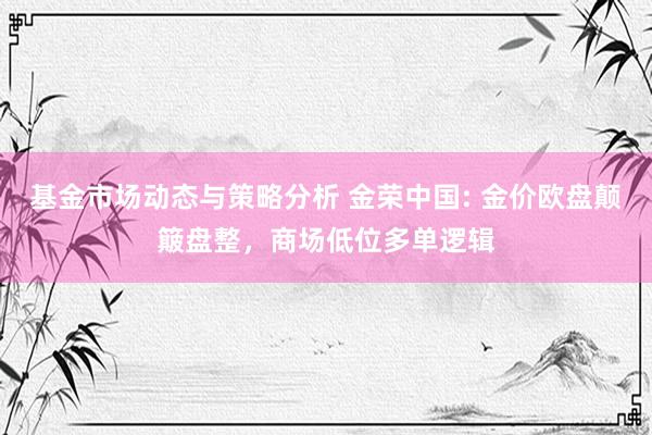 基金市场动态与策略分析 金荣中国: 金价欧盘颠簸盘整，商场低位多单逻辑