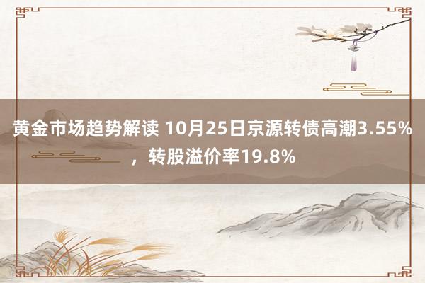 黄金市场趋势解读 10月25日京源转债高潮3.55%，转股溢价率19.8%