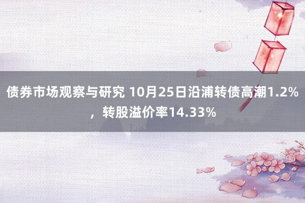 债券市场观察与研究 10月25日沿浦转债高潮1.2%，转股溢价率14.33%