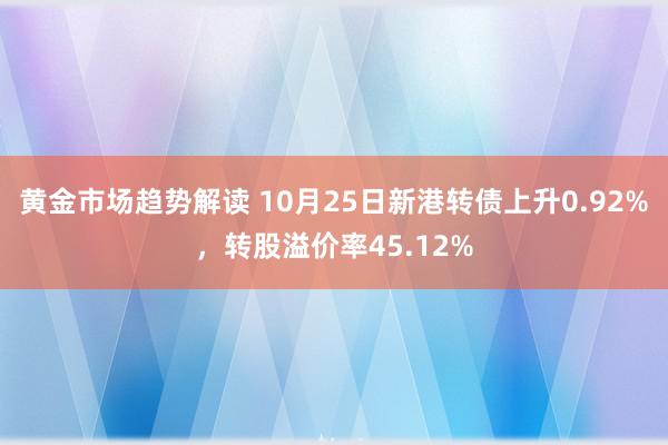 黄金市场趋势解读 10月25日新港转债上升0.92%，转股溢价率45.12%