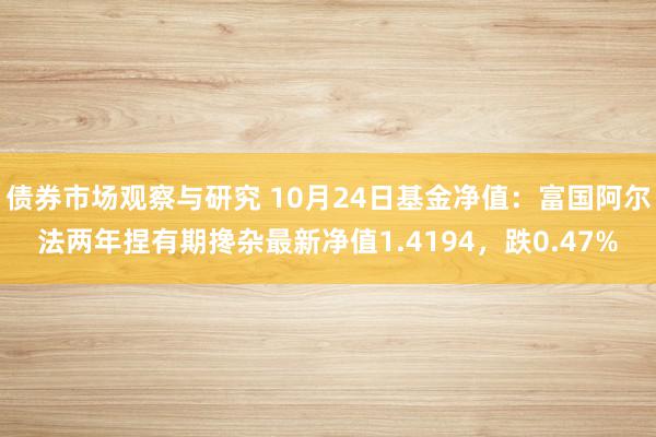 债券市场观察与研究 10月24日基金净值：富国阿尔法两年捏有期搀杂最新净值1.4194，跌0.47%