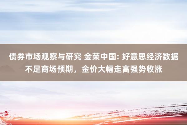 债券市场观察与研究 金荣中国: 好意思经济数据不足商场预期，金价大幅走高强势收涨