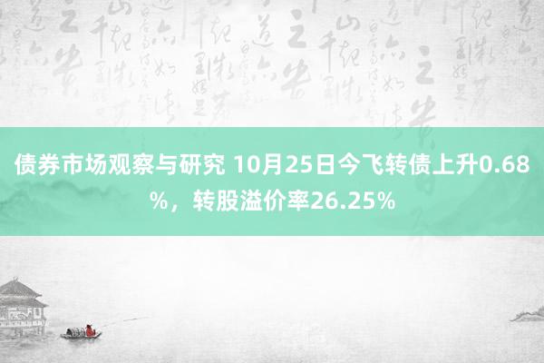 债券市场观察与研究 10月25日今飞转债上升0.68%，转股溢价率26.25%