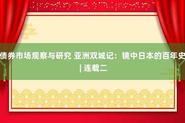 债券市场观察与研究 亚洲双城记：镜中日本的百年史 | 连载二