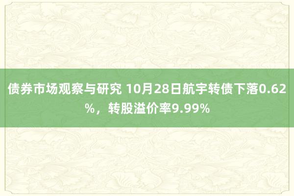 债券市场观察与研究 10月28日航宇转债下落0.62%，转股溢价率9.99%