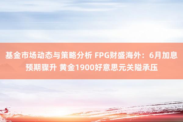 基金市场动态与策略分析 FPG财盛海外：6月加息预期骤升 黄金1900好意思元关隘承压