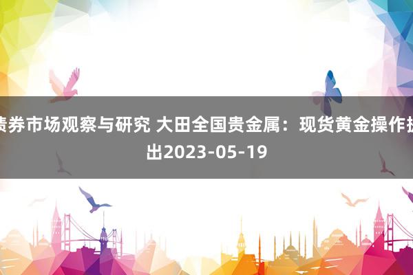 债券市场观察与研究 大田全国贵金属：现货黄金操作提出2023-05-19