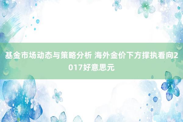 基金市场动态与策略分析 海外金价下方撑执看向2017好意思元