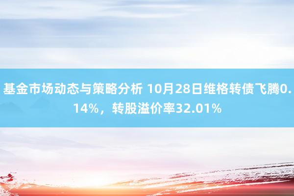 基金市场动态与策略分析 10月28日维格转债飞腾0.14%，转股溢价率32.01%