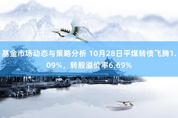 基金市场动态与策略分析 10月28日平煤转债飞腾1.09%，转股溢价率6.69%