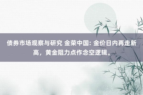 债券市场观察与研究 金荣中国: 金价日内再走新高，黄金阻力点作念空逻辑。