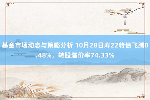 基金市场动态与策略分析 10月28日寿22转债飞腾0.48%，转股溢价率74.33%