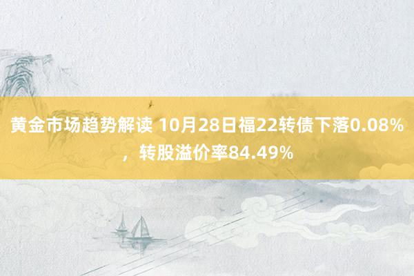 黄金市场趋势解读 10月28日福22转债下落0.08%，转股溢价率84.49%