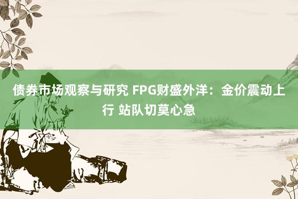 债券市场观察与研究 FPG财盛外洋：金价震动上行 站队切莫心急