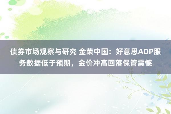 债券市场观察与研究 金荣中国：好意思ADP服务数据低于预期，金价冲高回落保管震憾