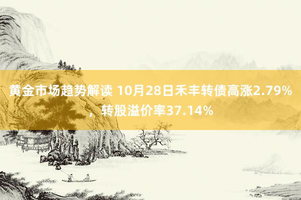 黄金市场趋势解读 10月28日禾丰转债高涨2.79%，转股溢价率37.14%