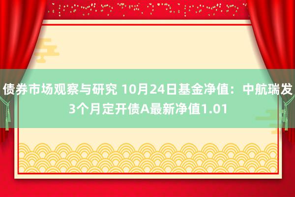 债券市场观察与研究 10月24日基金净值：中航瑞发3个月定开债A最新净值1.01