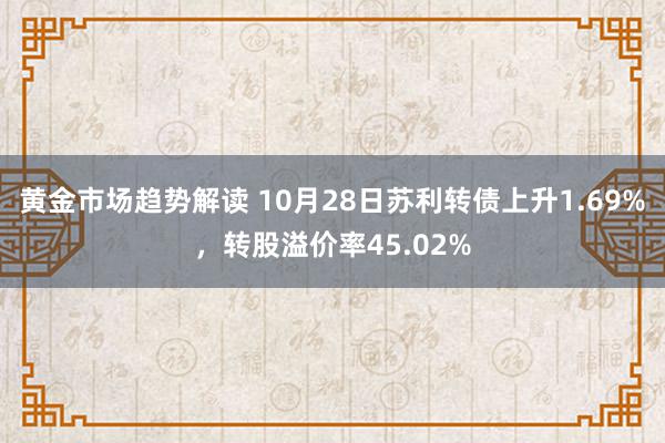 黄金市场趋势解读 10月28日苏利转债上升1.69%，转股溢价率45.02%