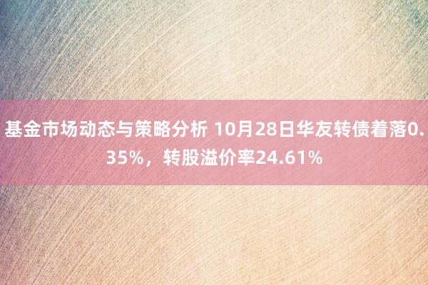 基金市场动态与策略分析 10月28日华友转债着落0.35%，转股溢价率24.61%