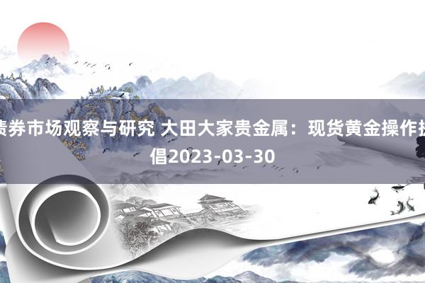 债券市场观察与研究 大田大家贵金属：现货黄金操作提倡2023-03-30