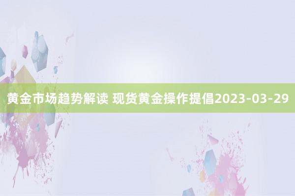 黄金市场趋势解读 现货黄金操作提倡2023-03-29