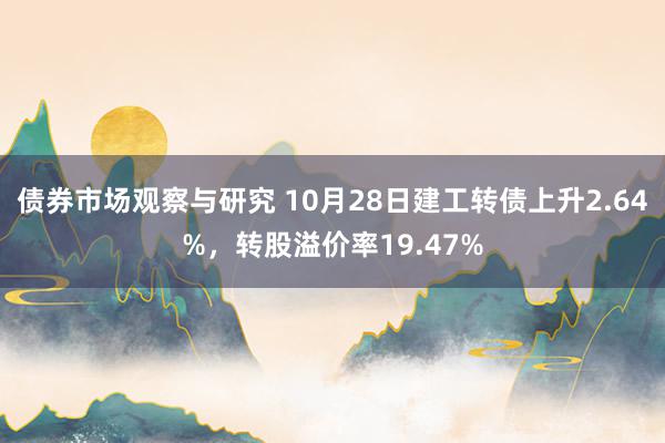 债券市场观察与研究 10月28日建工转债上升2.64%，转股溢价率19.47%