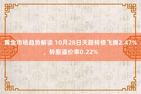 黄金市场趋势解读 10月28日天路转债飞腾2.47%，转股溢价率0.22%