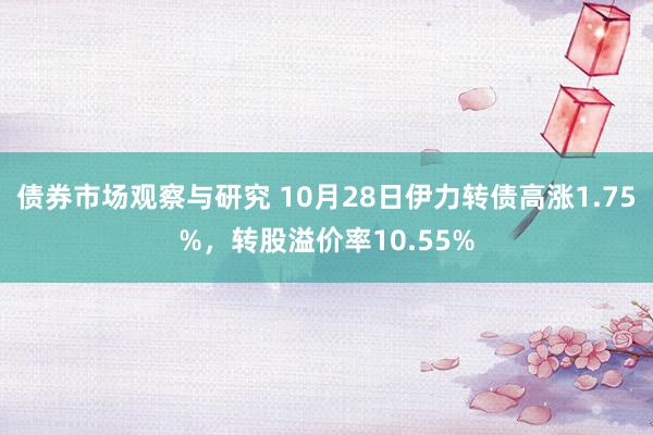 债券市场观察与研究 10月28日伊力转债高涨1.75%，转股溢价率10.55%