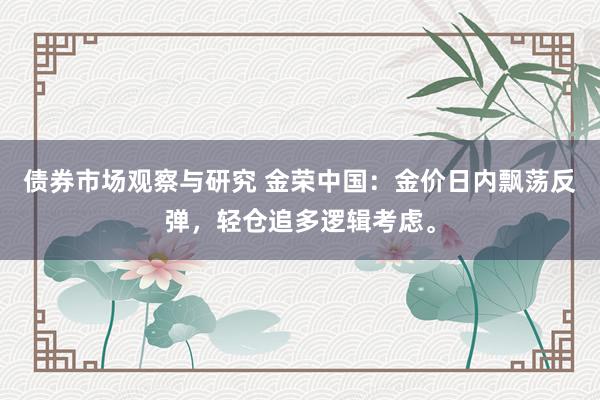 债券市场观察与研究 金荣中国：金价日内飘荡反弹，轻仓追多逻辑考虑。