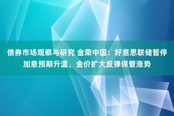 债券市场观察与研究 金荣中国：好意思联储暂停加息预期升温，金价扩大反弹保管涨势