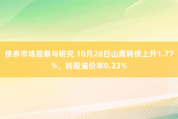 债券市场观察与研究 10月28日山鹰转债上升1.77%，转股溢价率0.23%