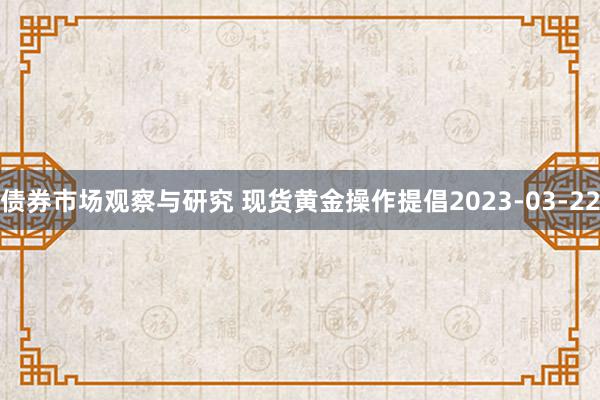 债券市场观察与研究 现货黄金操作提倡2023-03-22