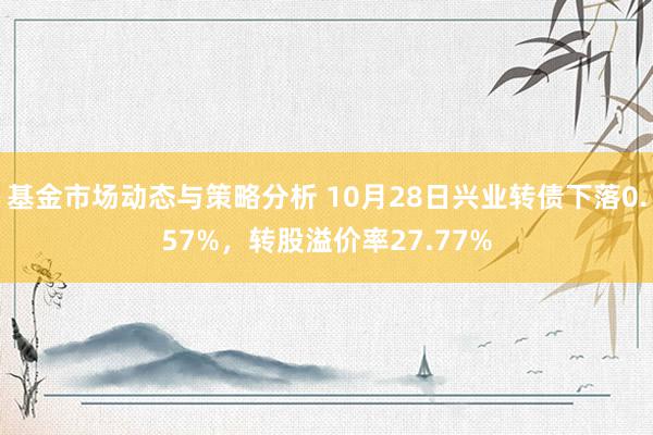 基金市场动态与策略分析 10月28日兴业转债下落0.57%，转股溢价率27.77%