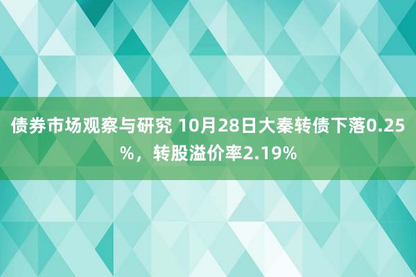 债券市场观察与研究 10月28日大秦转债下落0.25%，转股溢价率2.19%