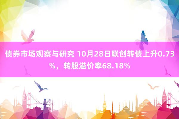 债券市场观察与研究 10月28日联创转债上升0.73%，转股溢价率68.18%