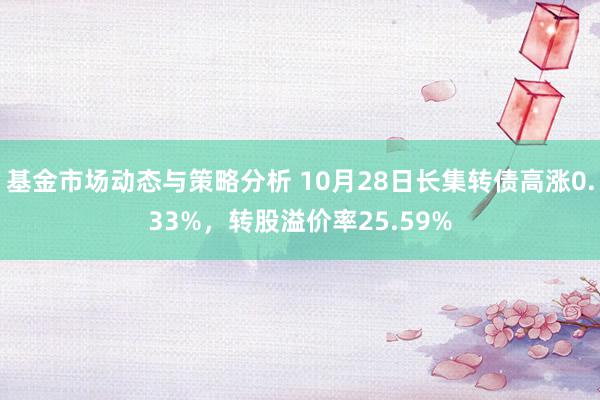 基金市场动态与策略分析 10月28日长集转债高涨0.33%，转股溢价率25.59%